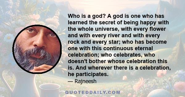 Who is a god? A god is one who has learned the secret of being happy with the whole universe, with every flower and with every river and with every rock and every star; who has become one with this continuous eternal