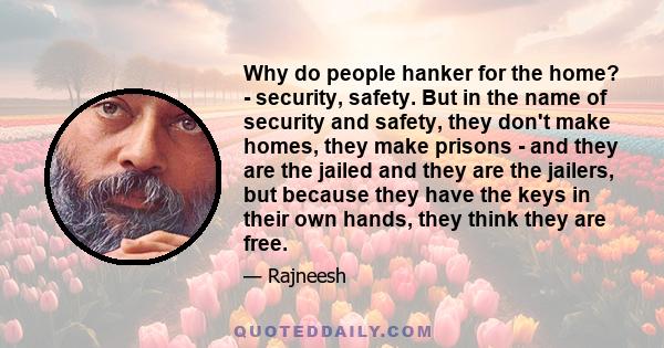 Why do people hanker for the home? - security, safety. But in the name of security and safety, they don't make homes, they make prisons - and they are the jailed and they are the jailers, but because they have the keys