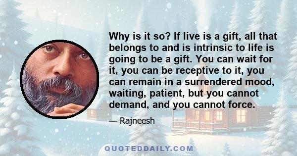 Why is it so? If live is a gift, all that belongs to and is intrinsic to life is going to be a gift. You can wait for it, you can be receptive to it, you can remain in a surrendered mood, waiting, patient, but you