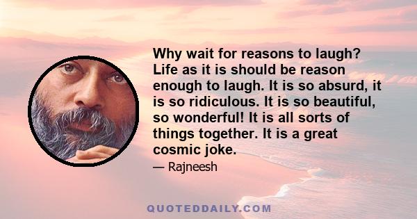 Why wait for reasons to laugh? Life as it is should be reason enough to laugh. It is so absurd, it is so ridiculous. It is so beautiful, so wonderful! It is all sorts of things together. It is a great cosmic jokе.