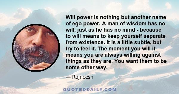 Will power is nothing but another name of ego power. A man of wisdom has no will, just as he has no mind - because to will means to keep yourself separate from existence. It is a little subtle, but try to feel it. The