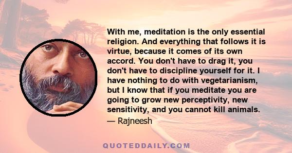 With me, meditation is the only essential religion. And everything that follows it is virtue, because it comes of its own accord. You don't have to drag it, you don't have to discipline yourself for it. I have nothing