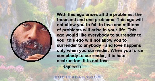 With this ego arises all the problems, the thousand and one problems. This ego will not allow you to fall in love and millions of problems will arise in your life. This ego would like everybody to surrender to you; this 