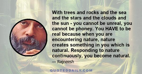 With trees and rocks and the sea and the stars and the clouds and the sun - you cannot be unreal, you cannot be phoney. You HAVE to be real because when you are encountering nature, nature creates something in you which 