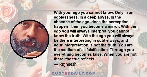 With your ego you cannot know. Only in an egolessness, in a deep abyss, in the absence of the ego, does the perception happen - then you become a mirror. With the ego you will always interpret, you cannot know the