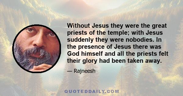 Without Jesus they were the great priests of the temple; with Jesus suddenly they were nobodies. In the presence of Jesus there was God himself and all the priests felt their glory had been taken away.