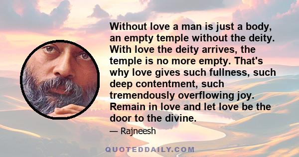 Without love a man is just a body, an empty temple without the deity. With love the deity arrives, the temple is no more empty. That's why love gives such fullness, such deep contentment, such tremendously overflowing