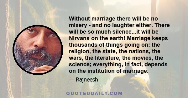 Without marriage there will be no misery - and no laughter either. There will be so much silence...it will be Nirvana on the earth! Marriage keeps thousands of things going on: the religion, the state, the nations, the