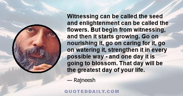 Witnessing can be called the seed and enlightenment can be called the flowers. But begin from witnessing, and then it starts growing. Go on nourishing it, go on caring for it, go on watering it, strengthen it in every