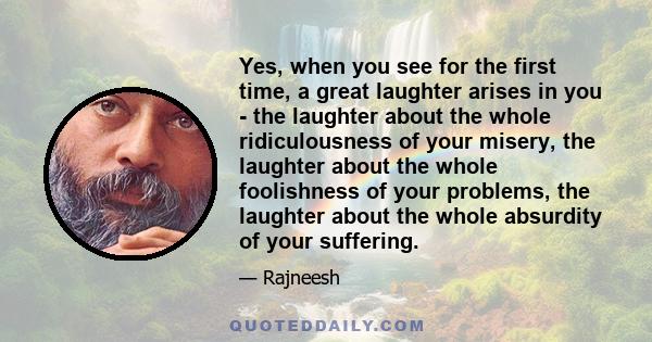 Yes, when you see for the first time, a great laughter arises in you - the laughter about the whole ridiculousness of your misery, the laughter about the whole foolishness of your problems, the laughter about the whole