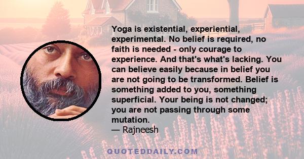 Yoga is existential, experiential, experimental. No belief is required, no faith is needed - only courage to experience. And that's what's lacking. You can believe easily because in belief you are not going to be