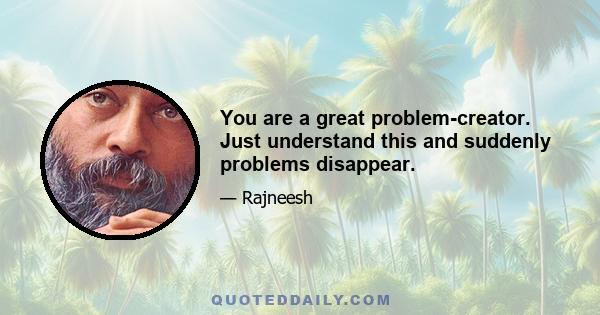 You are a great problem-creator. Just understand this and suddenly problems disappear.