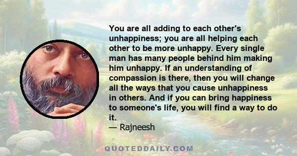 You are all adding to each other's unhappiness; you are all helping each other to be more unhappy. Every single man has many people behind him making him unhappy. If an understanding of compassion is there, then you