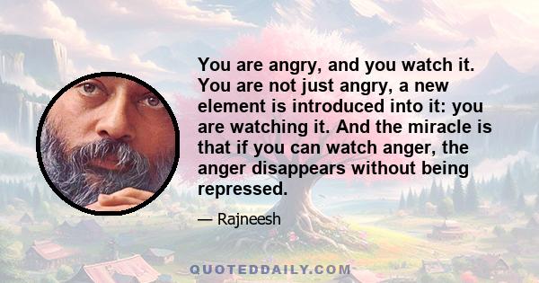 You are angry, and you watch it. You are not just angry, a new element is introduced into it: you are watching it. And the miracle is that if you can watch anger, the anger disappears without being repressed.