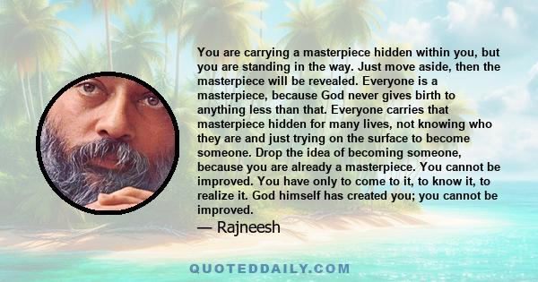 You are carrying a masterpiece hidden within you, but you are standing in the way. Just move aside, then the masterpiece will be revealed. Everyone is a masterpiece, because God never gives birth to anything less than