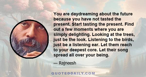 You are daydreaming about the future because you have not tasted the present. Start tasting the present. Find out a few moments where you are simply delighting. Looking at the trees, just be the look. Listening to the