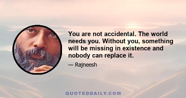 You are not accidental. The world needs you. Without you, something will be missing in existence and nobody can replace it.