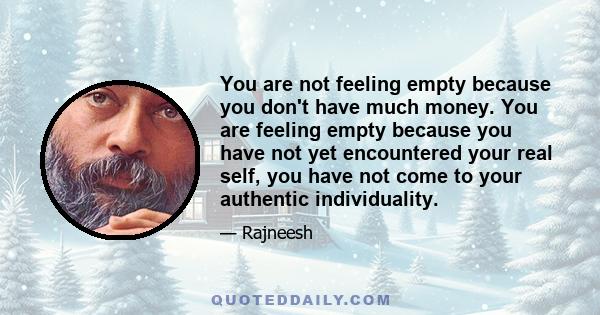 You are not feeling empty because you don't have much money. You are feeling empty because you have not yet encountered your real self, you have not come to your authentic individuality.