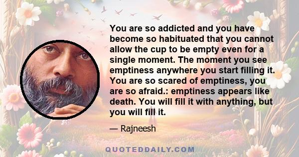 You are so addicted and you have become so habituated that you cannot allow the cup to be empty even for a single moment. The moment you see emptiness anywhere you start filling it. You are so scared of emptiness, you