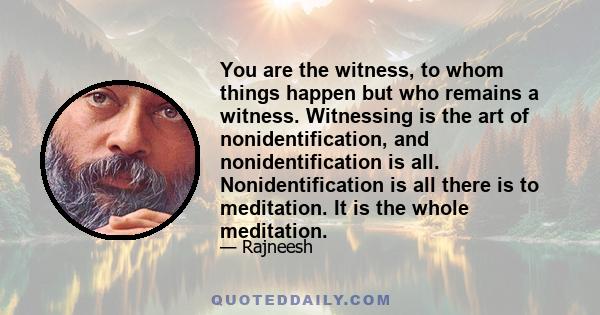 You are the witness, to whom things happen but who remains a witness. Witnessing is the art of nonidentification, and nonidentification is all. Nonidentification is all there is to meditation. It is the whole meditation.