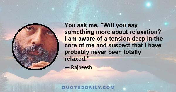 You ask me, Will you say something more about relaxation? I am aware of a tension deep in the core of me and suspect that I have probably never been totally relaxed.