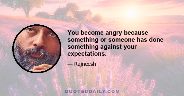 You become angry because something or someone has done something against your expectations.