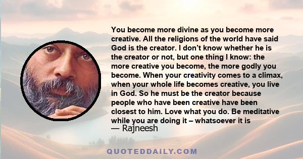 You become more divine as you become more creative. All the religions of the world have said God is the creator. I don’t know whether he is the creator or not, but one thing I know: the more creative you become, the