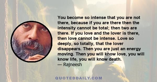 You become so intense that you are not there, because if you are there then the intensity cannot be total; then two are there. If you love and the lover is there, then love cannot be intense. Love so deeply, so totally, 