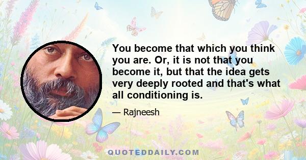 You become that which you think you are. Or, it is not that you become it, but that the idea gets very deeply rooted and that's what all conditioning is.