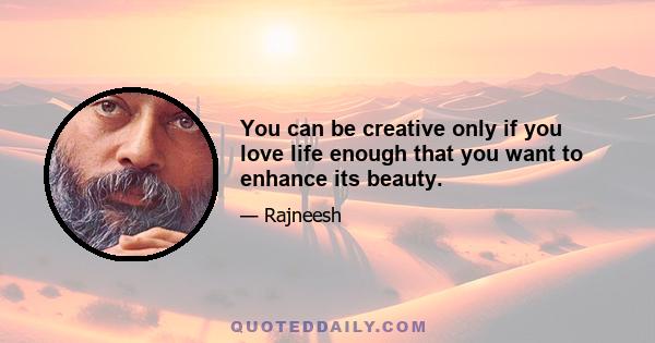 You can be creative only if you love life enough that you want to enhance its beauty.