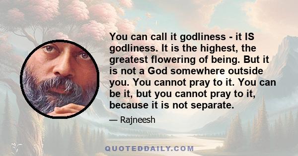 You can call it godliness - it IS godliness. It is the highest, the greatest flowering of being. But it is not a God somewhere outside you. You cannot pray to it. You can be it, but you cannot pray to it, because it is