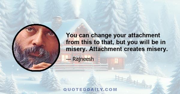 You can change your attachment from this to that, but you will be in misery. Attachment creates misery.