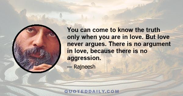 You can come to know the truth only when you are in love. But love never argues. There is no argument in love, because there is no aggression.