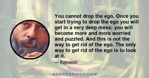 You cannot drop the ego. Once you start trying to drop the ego you will get in a very deep mess; you will become more and more worried and puzzled. And this is not the way to get rid of the ego. The only way to get rid