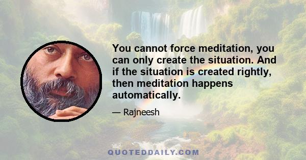 You cannot force meditation, you can only create the situation. And if the situation is created rightly, then meditation happens automatically.