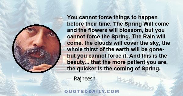 You cannot force things to happen before their time. The Spring Will come and the flowers will blossom, but you cannot force the Spring. The Rain will come, the clouds will cover the sky, the whole thirst of the earth