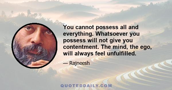 You cannot possess all and everything. Whatsoever you possess will not give you contentment. The mind, the ego, will always feel unfulfilled.