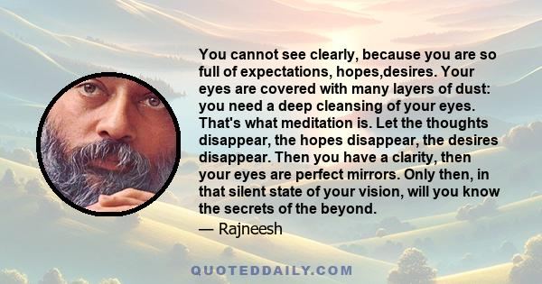 You cannot see clearly, because you are so full of expectations, hopes,desires. Your eyes are covered with many layers of dust: you need a deep cleansing of your eyes. That's what meditation is. Let the thoughts