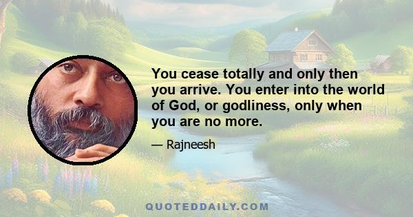 You cease totally and only then you arrive. You enter into the world of God, or godliness, only when you are no more.