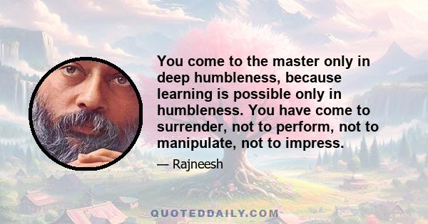 You come to the master only in deep humbleness, because learning is possible only in humbleness. You have come to surrender, not to perform, not to manipulate, not to impress.