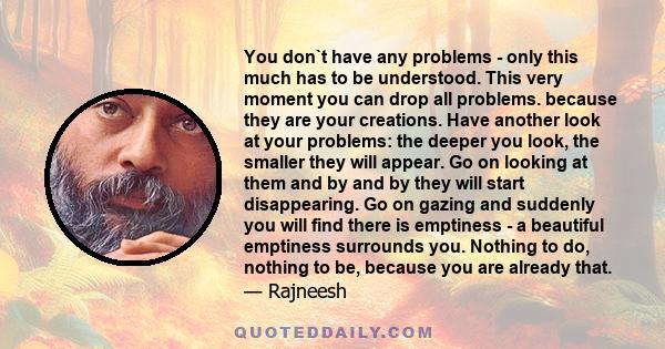 You don`t have any problems - only this much has to be understood. This very moment you can drop all problems. because they are your creations. Have another look at your problems: the deeper you look, the smaller they