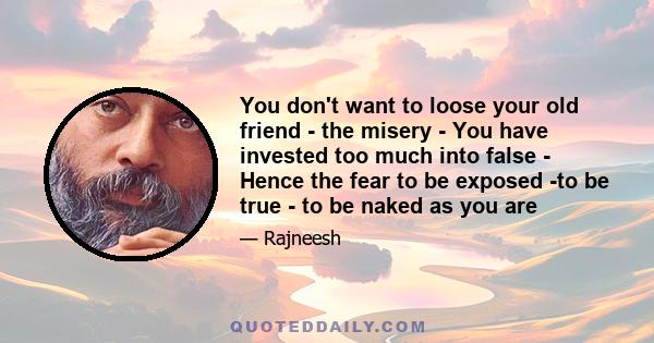 You don't want to loose your old friend - the misery - You have invested too much into false - Hence the fear to be exposed -to be true - to be naked as you are