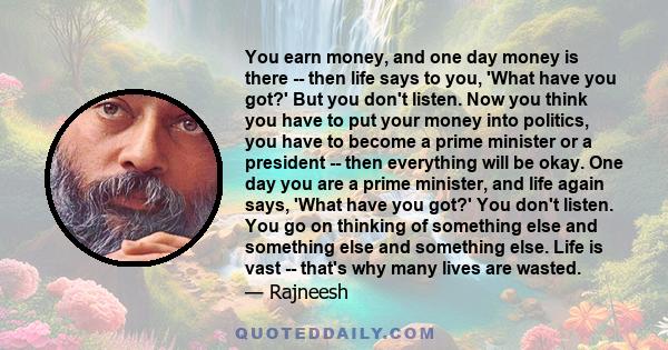 You earn money, and one day money is there -- then life says to you, 'What have you got?' But you don't listen. Now you think you have to put your money into politics, you have to become a prime minister or a president