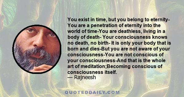 You exist in time, but you belong to eternity- You are a penetration of eternity into the world of time-You are deathless, living in a body of death- Your consciousness knows no death, no birth- It is only your body