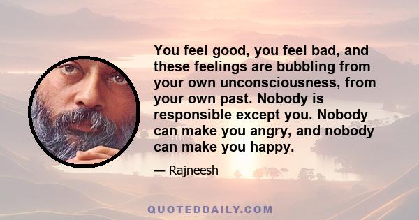 You feel good, you feel bad, and these feelings are bubbling from your own unconsciousness, from your own past. Nobody is responsible except you. Nobody can make you angry, and nobody can make you happy.