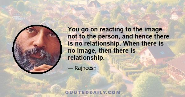 You go on reacting to the image not to the person, and hence there is no relationship. When there is no image, then there is relationship.