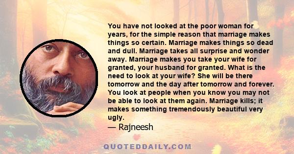 You have not looked at the poor woman for years, for the simple reason that marriage makes things so certain. Marriage makes things so dead and dull. Marriage takes all surprise and wonder away. Marriage makes you take