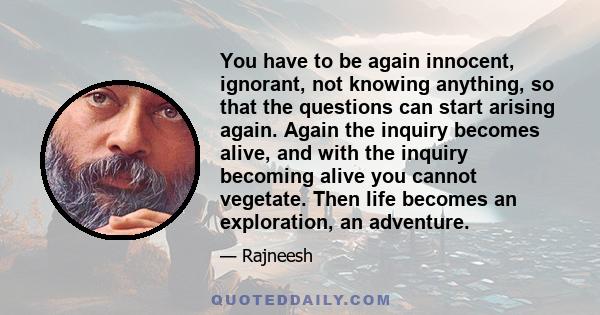 You have to be again innocent, ignorant, not knowing anything, so that the questions can start arising again. Again the inquiry becomes alive, and with the inquiry becoming alive you cannot vegetate. Then life becomes