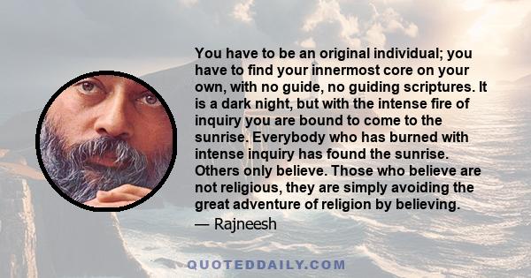 You have to be an original individual; you have to find your innermost core on your own, with no guide, no guiding scriptures. It is a dark night, but with the intense fire of inquiry you are bound to come to the