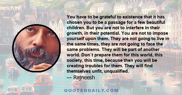 You have to be grateful to existence that it has chosen you to be a passage for a few beautiful children. But you are not to interfere in their growth, in their potential. You are not to impose yourself upon them. They